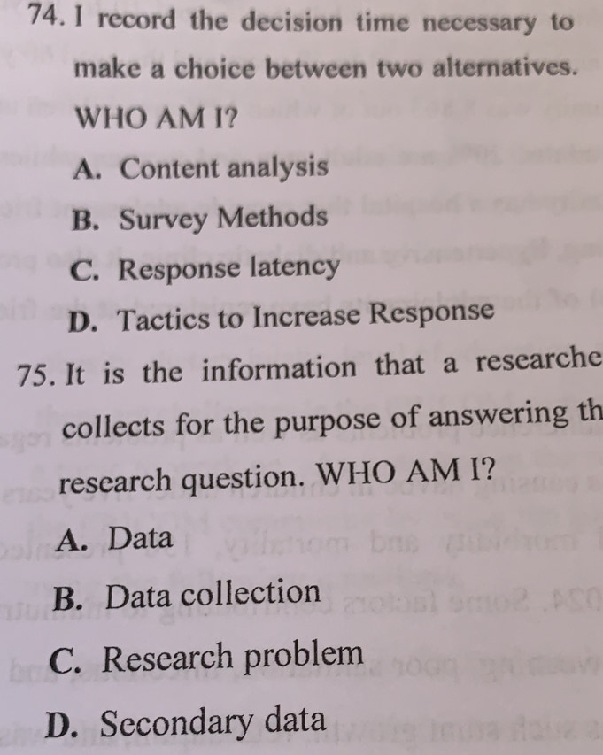 record the decision time necessary to
make a choice between two alternatives.
WHO AM I?
A. Content analysis
B. Survey Methods
C. Response latency
D. Tactics to Increase Response
75. It is the information that a researche
collects for the purpose of answering th
research question. WHO AM I?
A. Data
B. Data collection
C. Research problem
D. Secondary data