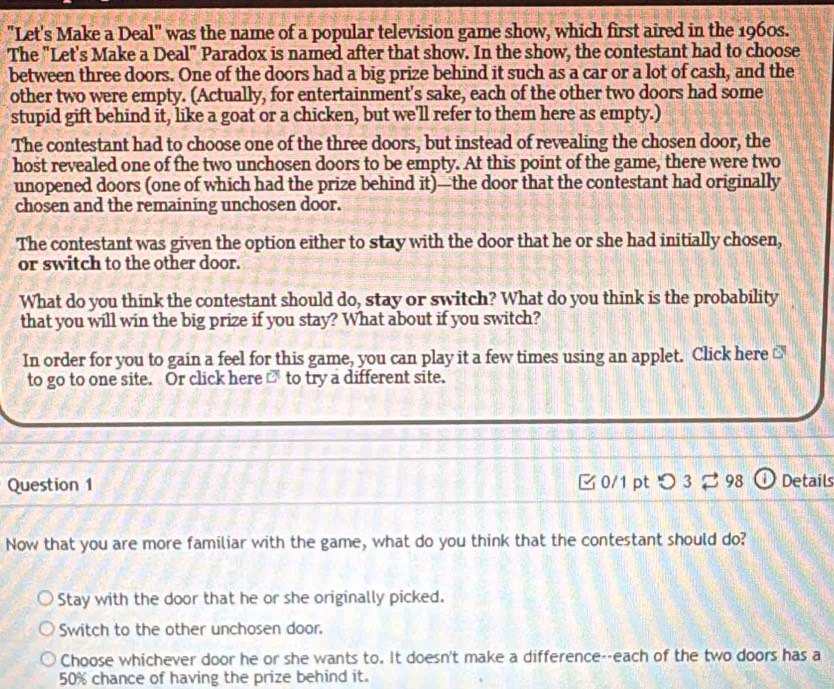 "Let's Make a Deal" was the name of a popular television game show, which first aired in the 1960s.
The "Let's Make a Deal" Paradox is named after that show. In the show, the contestant had to choose
between three doors. One of the doors had a big prize behind it such as a car or a lot of cash, and the
other two were empty. (Actually, for entertainment's sake, each of the other two doors had some
stupid gift behind it, like a goat or a chicken, but we'll refer to them here as empty.)
The contestant had to choose one of the three doors, but instead of revealing the chosen door, the
host revealed one of the two unchosen doors to be empty. At this point of the game, there were two
unopened doors (one of which had the prize behind it)—the door that the contestant had originally
chosen and the remaining unchosen door.
The contestant was given the option either to stay with the door that he or she had initially chosen,
or switch to the other door.
What do you think the contestant should do, stay or switch? What do you think is the probability
that you will win the big prize if you stay? What about if you switch?
In order for you to gain a feel for this game, you can play it a few times using an applet. Click here €
to go to one site. Or click here □ to try a different site.
Question 1 B 0/1 ptつ 3 #98 ⓘ Details
Now that you are more familiar with the game, what do you think that the contestant should do?
Stay with the door that he or she originally picked.
Switch to the other unchosen door.
Choose whichever door he or she wants to. It doesn't make a difference--each of the two doors has a
50% chance of having the prize behind it.
