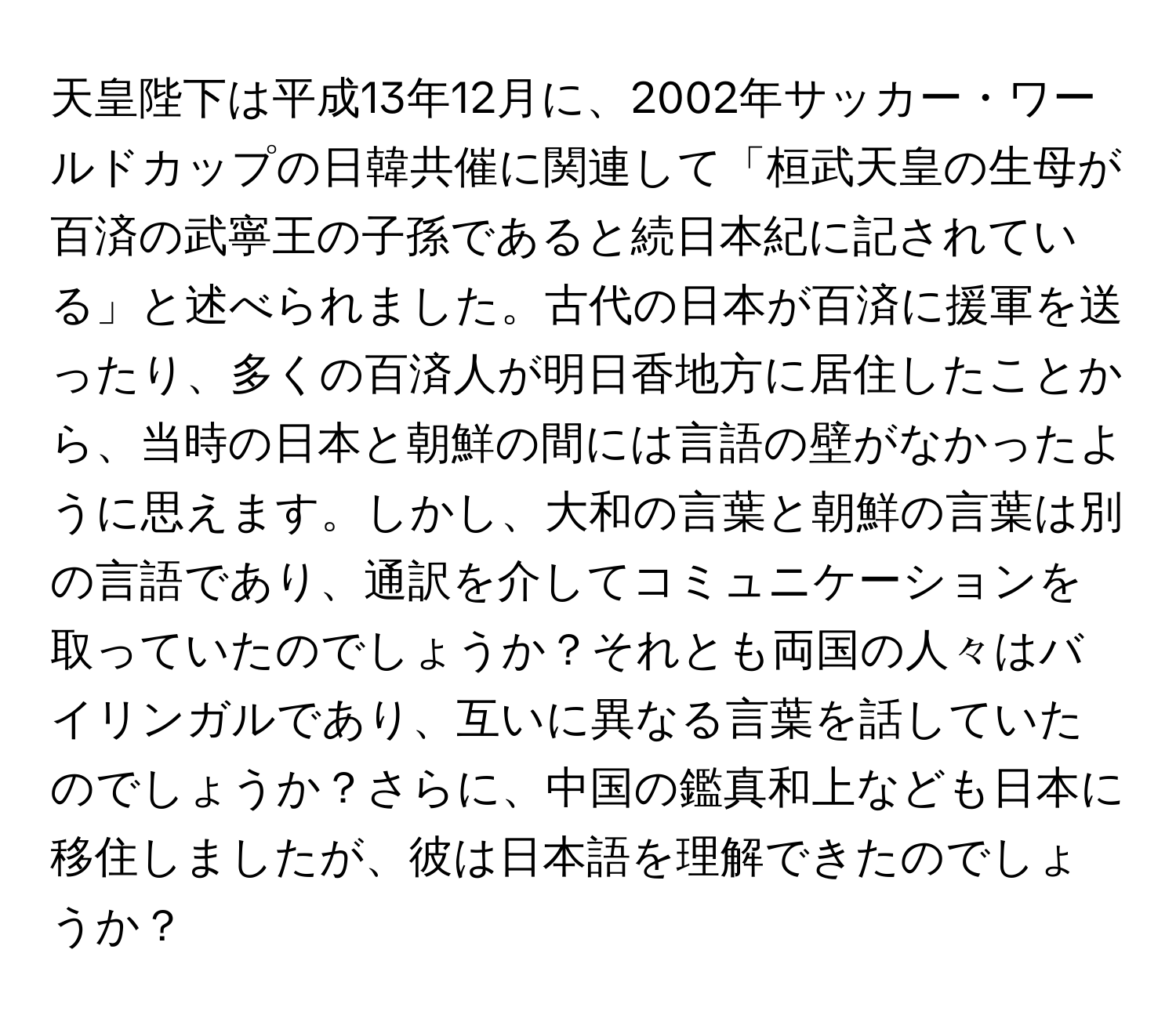 天皇陛下は平成13年12月に、2002年サッカー・ワールドカップの日韓共催に関連して「桓武天皇の生母が百済の武寧王の子孫であると続日本紀に記されている」と述べられました。古代の日本が百済に援軍を送ったり、多くの百済人が明日香地方に居住したことから、当時の日本と朝鮮の間には言語の壁がなかったように思えます。しかし、大和の言葉と朝鮮の言葉は別の言語であり、通訳を介してコミュニケーションを取っていたのでしょうか？それとも両国の人々はバイリンガルであり、互いに異なる言葉を話していたのでしょうか？さらに、中国の鑑真和上なども日本に移住しましたが、彼は日本語を理解できたのでしょうか？