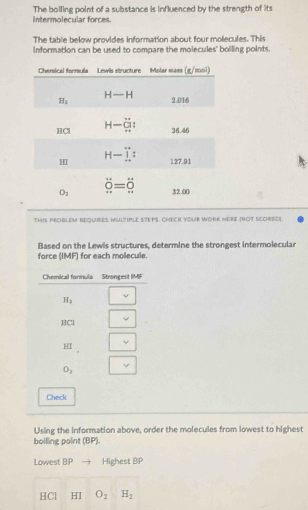 The boiling point of a substance is influenced by the strength of its
intermolecular forces.
The table below provides information about four molecules. This
information can be used to compare the molecules' boiling points.
THIS PROBLEM BEQUIRES MULTIPLE STEPS. CHECK YOUR WORK HERE (NOT SCORED).
Based on the Lewis structures, determine the strongest intermolecular
force (IMF) for each molecule.
Check
Using the information above, order the molecules from lowest to highest
boiling point (BP).
Lowest BP Highest BP
HCl HI O_2H_2