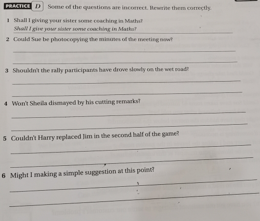 PRACTICE D Some of the questions are incorrect. Rewrite them correctly. 
1 Shall I giving your sister some coaching in Maths? 
_ 
Shall I give your sister some coaching in Maths? 
2 Could Sue be photocopying the minutes of the meeting now? 
_ 
_ 
3 Shouldn't the rally participants have drove slowly on the wet road? 
_ 
_ 
4 Won't Sheila dismayed by his cutting remarks? 
_ 
_ 
_ 
5 Couldn't Harry replaced Jim in the second half of the game? 
_ 
_ 
6 Might I making a simple suggestion at this point? 
_