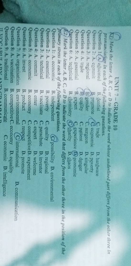 GRADE 10
EL; Mark the letter A, B, C, or D to indicate the word whose underlined part differs from the other three in
pronunciation in each of the following questions.
Question 1: A. educated B. dentist C. trade D. hardware
Question 2: A. commit B. promote À economic D. poverty
Question 3: A. regional B gender C. surgeon D. singular
Question 4:4 . trade B. quality C. patient D. danger
Question 5:A essential B. expert C experience D. economic
Question 6:A I. technical B. chemistry C charity D. chaos
E2; Mark the letter A, B, C, or D to indicate the word that differs from the other three in the position of the
primary stress in each of the following questions.
C. 
Question 1 I: A. economic B. independent C. possibility D. environmental
Question 2: A. essential B. poverty C. quality D. regional
Question 3: A. technical B. vaccinate C. parachute D. investor
Question 4: A 1. commit B. enter C. expert D. welcome
Question 5:A 1. economic B. economy C. competitiveD. experiment
Question 6:A .. invest B. product C. respect D. promote
Question 7:A organisation B. environmental Cr international D. communication
Question 8:A . vaccination B. competitive C. economy D. equality
Question 9:A traditional B. communicate C. economic D. intelligence