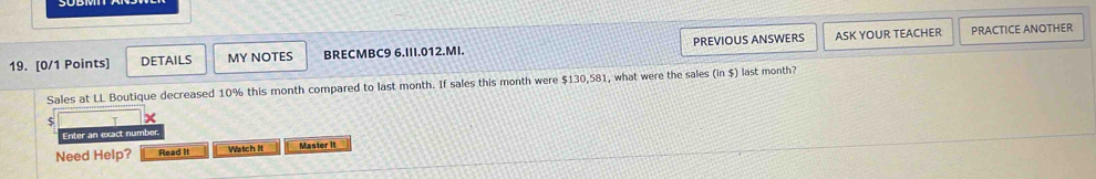 DETAILS MY NOTES BRECMBC9 6.III.012.MI. PREVIOUS ANSWERS ASK YOUR TEACHER 
PRACTICE ANOTHER 
Sales at LL Boutique decreased 10% this month compared to last month. If sales this month were $130,581 , what were the sales (in$) last month? 
5 x 
Enter an exact number 
Need Help? Read It Watch It Master it