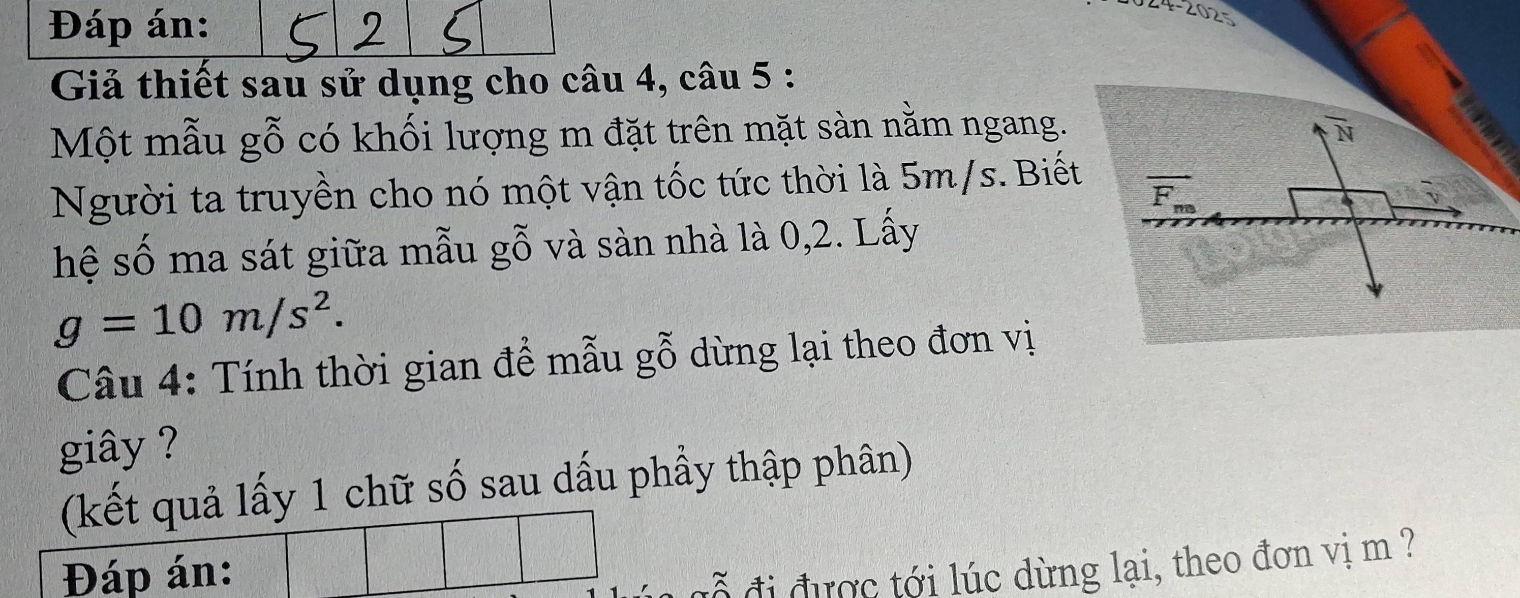 Đáp án: 
4-2025 
Giả thiết sau sử dụng cho câu 4, câu 5 : 
Một mẫu gỗ có khối lượng m đặt trên mặt sàn nằm ngang. overline N
Người ta truyền cho nó một vận tốc tức thời là 5m/s. Biết
vector F_m
√ 
hệ số ma sát giữa mẫu gỗ và sàn nhà là 0, 2. Lấy
g=10m/s^2. 
Câu 4: Tính thời gian để mẫu gỗ dừng lại theo đơn vị 
giây ? 
(kết quả lấy 1 chữ số sau dấu phầy thập phân) 
Đáp án: 
đi được tới lúc dừng lại, theo đơn vị m ?