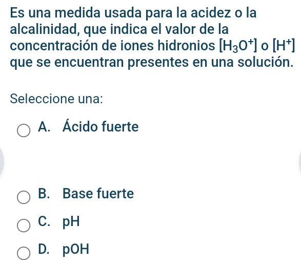 Es una medida usada para la acidez o la
alcalinidad, que indica el valor de la
concentración de iones hidronios [H_3O^+] 0 [H^+]
que se encuentran presentes en una solución.
Seleccione una:
A. Ácido fuerte
B. Base fuerte
C. pH
D. pOH