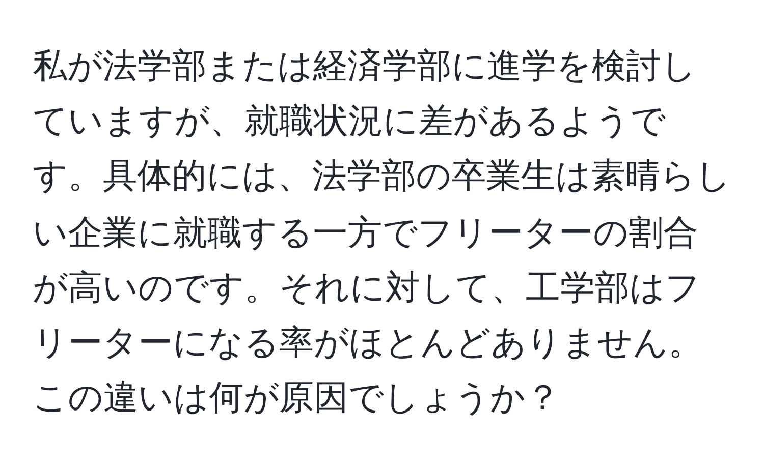 私が法学部または経済学部に進学を検討していますが、就職状況に差があるようです。具体的には、法学部の卒業生は素晴らしい企業に就職する一方でフリーターの割合が高いのです。それに対して、工学部はフリーターになる率がほとんどありません。この違いは何が原因でしょうか？