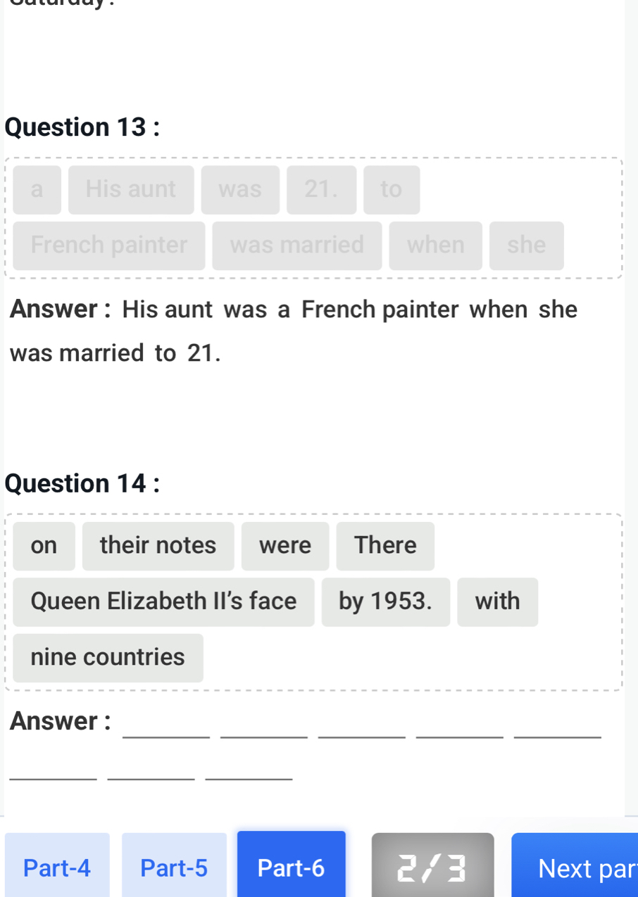 a His aunt was 21. to 
French painter was married when she 
Answer : His aunt was a French painter when she 
was married to 21. 
Question 14 : 
on their notes were There 
Queen Elizabeth II's face by 1953. with 
nine countries 
_ 
_ 
__ 
_ 
Answer : 
_ 
__ 
Part-4 Part-5 Part-6 2/3 Next par