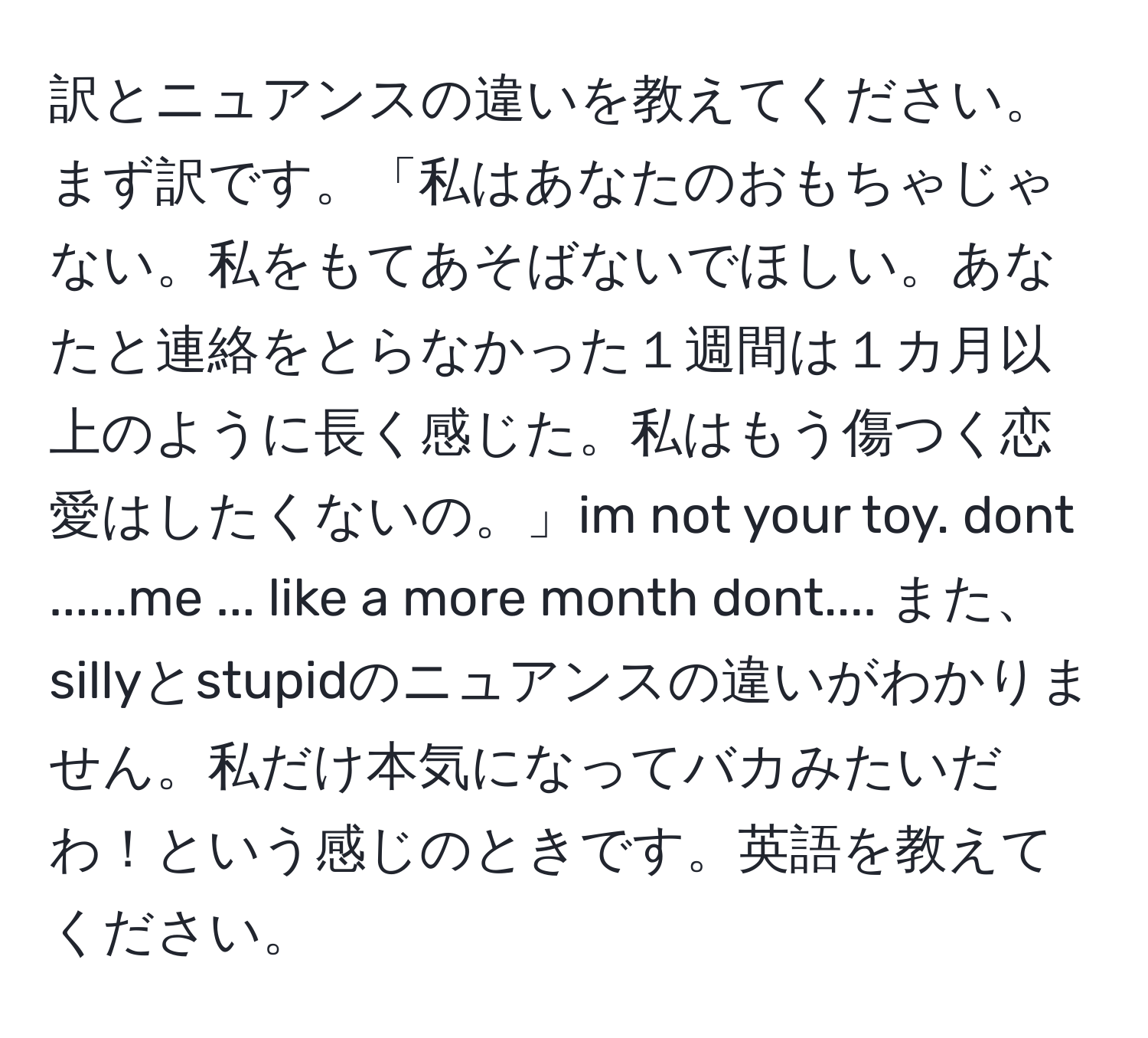 訳とニュアンスの違いを教えてください。まず訳です。「私はあなたのおもちゃじゃない。私をもてあそばないでほしい。あなたと連絡をとらなかった１週間は１カ月以上のように長く感じた。私はもう傷つく恋愛はしたくないの。」im not your toy. dont ......me ... like a more month dont.... また、sillyとstupidのニュアンスの違いがわかりません。私だけ本気になってバカみたいだわ！という感じのときです。英語を教えてください。