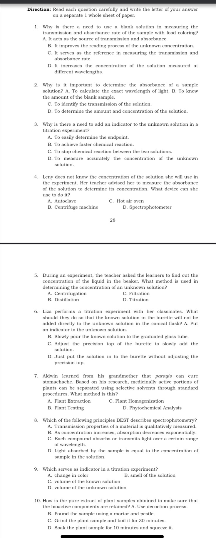 Direction: Read each question carefully and write the letter of your answer
on a separate 1 whole sheet of paper.
1. Why is there a need to use a blank solution in measuring the
transmission and absorbance rate of the sample with food coloring?
A. It acts as the source of transmission and absorbance.
B. It improves the reading process of the unknown concentration.
C. It serves as the reference in measuring the transmission and
absorbance rate.
D. It increases the concentration of the solution measured at
different wavelengths.
2. Why is it important to determine the absorbance of a sample
solution? A. To calculate the exact wavelength of light. B. To know
the amount of the blank sample.
C. To identify the transmission of the solution.
D. To determine the amount and concentration of the solution.
titration experiment?
A. To easily determine the endpoint.
B. To achieve faster chemical reaction.
C. To stop chemical reaction between the two solutions.
D. To measure accurately the concentration of the unknown
solution.
4. Leny does not know the concentration of the solution she will use in
the experiment. Her teacher advised her to measure the absorbance
use to do it?
A. Autoclave C. Hot air oven
B. Centrifuge machine D. Spectrophotometer
28
5. During an experiment, the teacher asked the learners to find out the
concentration of the liquid in the beaker. What method is used in
determining the concentration of an unknown solution?
A. Centrifugation C. Filtration
B. Distillation D. Titration
6. Liza performs a titration experiment with her classmates. What
should they do so that the known solution in the burette will not be
added directly to the unknown solution in the conical flask? A. Put
an indicator to the unknown solution.
B. Slowly pour the known solution to the graduated glass tube.
C. Adjust the precision tap of the burette to slowly add the
solution.
D. Just put the solution in to the burette without adjusting the
precision tap.
7. Aldwin learned from his grandmother that paragis can cure
stomachache. Based on his research, medicinally active portions of
plants can be separated using selective solvents through standard
procedures. What method is this?
A. Plant Extraction C. Plant Homogenization
B. Plant Testing D. Phytochemical Analysis
8. Which of the following principles BEST describes spectrophotometry?
A. Transmission properties of a material is qualitatively measured.
B. As concentration increases, absorption decreases exponentially.
C. Each compound absorbs or transmits light over a certain range
of wavelength.
D. Light absorbed by the sample is equal to the concentration of
sample in the solution.
9. Which serves as indicator in a titration experiment?
A. change in color B. smell of the solution
C. volume of the known solution
D. volume of the unknown solution
10. How is the pure extract of plant samples obtained to make sure that
the bioactive components are retained? A. Use decoction process.
B. Pound the sample using a mortar and pestle.
C. Grind the plant sample and boil it for 30 minutes.
D. Soak the plant sample for 10 minutes and squeeze it.