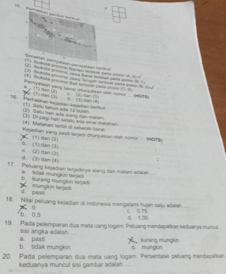 Per
-pemyataan berikut!
ta provinsi Banten terletak pada posisi (A,2)
(2) Ibukota provinsi Jawa Barat terietak pada posisi (8,1)
(3) Ibukota provinsi Jawa Tengah terletak pada posis
(4) Ibukota provinsi Bali terletak pada posisi (C,2). (8,2),
Pernyataan yang benar ditunjukkan oleh no (HOTS)
a. , (1) dan (2)
(1) dan (3)
c. (2) dan (3)
d. (3) dan (4)
16. Perhatikan kejadian-kejadian berikut.
(1) Satu tahun ada 12 bulan.
(2) Satu hari ada siang dan malam.
(3) Di pagi hari selalu ada sinar matahari.
(4) Matahari terbit di sebelah barat.
Kejadian yang pasti terjadi ditunjukkan oleh nomor ____ (HOTS)
(1) dan (2)
b. (1) dan (3)
c. (2) dan (3)
d. (3) dan (4)
:
17. Peluang kejadian terjadinya siang dan malam adalah
a. tidak mungkin terjadi
b kurang mungkin terjadi
mungkin terjadi
d. pasti
18. Nilai peluang kejadian di Indonesia mengalami hujan salju adalah
0
b. 0,5
c. 0,75
d. 1,00
19. Pada pelemparan dua mata uang logam. Peluang mendapatkan keduanya muncul
sisi angka adalah ....
a. pasti kurang mungkin
b. tidak mungkin d. mungkin
20. Pada pelemparan dua mata uang logam. Persentase peluang mendapatkan
keduanya muncul sisi gambar adalah ....