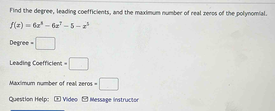 Find the degree, leading coefficients, and the maximum number of real zeros of the polynomial.
f(x)=6x^8-6x^7-5-x^5
Degree =□
Leading Coefficient =□
Maximum number of real zeros =□
Question Help: D Video Message instructor