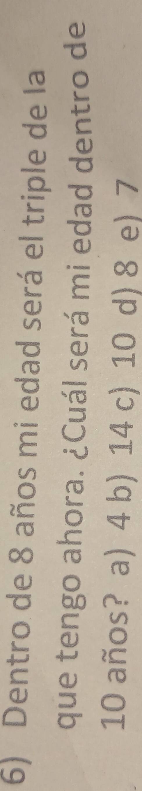 Dentro de 8 años mi edad será el triple de la
que tengo ahora. ¿Cuál será mi edad dentro de
10 años? a) 4 b) 14 c) 10 d) 8 e) 7