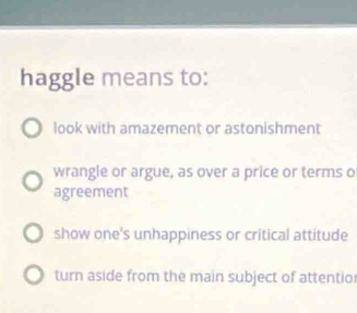 haggle means to:
look with amazement or astonishment
wrangle or argue, as over a price or terms o
agreement
show one's unhappiness or critical attitude
turn aside from the main subject of attentio