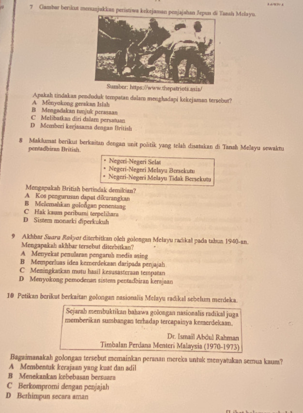 Gambar berikut menunjukkan peristiwa kekejaman penjajahan Jepun di Tnah Melayu.
Sumber: https://www.thepatriots.asia/
Apakah tindakan penduduk tempatan dalam menghadapi kekejaman tersebut?
A Menyokong gerakan Islah
B Mengadakan tunjuk perasaan
C Melibatkan diri dalam persatuan
D Memberi kerjasama dengan British
8 Maklumat berikut berkaitan dengan unit politik yang telah disatukan di Tanah Melayu sewaktu
pentadbiran British.
Negcri-Negeri Selat
Negeri-Negeri Melayu Bersckutu
Negeri-Negeri Melayu Tidak Bersekutu
Mengapakah British bertindak demikian?
A Kos pengurusan dapat dikurangkan
B Melemahkan golongan penentang
C Hak kaum peribumi terpelihara
D Sistem monarki diperkukuh
9 Akhbar Suara Rakya diterbitkan oleh gölongan Melayu radikal pada tahun 1940-an.
Mengapakah akhbar tersebut diterbitkan?
A Menyekat penularan pengaruh media asing
B Memperluas idea kemerdekaan daripada penjajah
C Meningkatkan mutu hasil kesusasteraan tempatan
D Menyokong pemodenan sistem pentadbiran kerajaan
10 Petikan berikut berkaitan golongan nasionalis Melayu radikal sebelum merdeka.
Sejarah membuktikan bahawa golongan nasionalis radikal juga
memberikan sumbangan terhadap tercapainya kemerdekaan.
Dr. Ismail Abdul Rahman
Timbalan Perdana Menteri Malaysia (1970-1973)
Bagaimanakah golongan tersebut memainkan peranan mereka untuk menyatukan semua kaum?
A Membentuk kerajaan yang kuat dan adil
B Menekankan kebebasan bersuara
C Berkompromi dengan penjajah
D Bethimpun secara aman