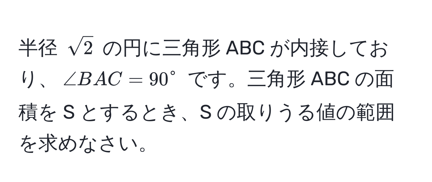 半径 $sqrt(2)$ の円に三角形 ABC が内接しており、$∠ BAC = 90°$ です。三角形 ABC の面積を S とするとき、S の取りうる値の範囲を求めなさい。