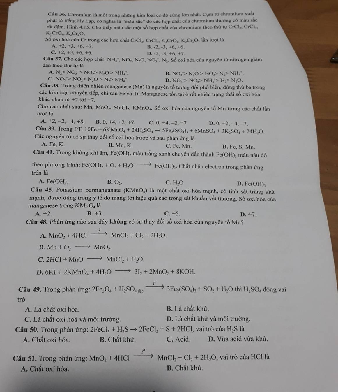 Chromium là một trong những kim loại có độ cứng lớn nhất. Cụm từ chromium xuất
phát từ tiếng Hy Lạp, có nghĩa là ''màu sắc'' do các hợp chất của chromium thường có màu sắc
đất đậm. Hình 4.15. Cho thấy màu sắc một số hợp chất của chromium theo thứ tự CrCl_2,CrCl_3,
K_2CrO_4,K_2Cr_2O_7
Số oxi hóa của Cr trong các hợp chất CrCl_2,CrCl_3,K_2CrO_4,K_2Cr_2O , lần lượt là
A. +2, +3, +6, +7. B. -2, -3, +6, +6.
C. +2, +3, +6, +6. D. -2, -3, +6, +7.
Câu 37. Cho các hợp chất: NHạ, NO_2,N_2O,NO_3^(-,N_2). Số oxi hóa của nguyên tử nitrogen giảm
dần theo thứ tự là
A. N_2>NO_3>NO_2>N_2O>NH_4^(+. B. NO_3)>N_2O>NO_2>N_2>NH_4^(+.
C. NO_3)>NO_2>N_2O>N_2>NH_4^(+. D. NO_3)>NO_2>NH_4>N_2>N_2O.
Câu 38. Trong thiên nhiên manganese (Mn) là nguyên tổ tương đổi phổ biến, đứng thứ ba trong
các kim loại chuyền tiếp, chỉ sau Fe và Ti. Manganese tồn tại ở rắt nhiều trạng thái số oxỉ hóa
khác nhau tir+2toi+7.
Cho các chất sau: Mn,MnO_2,MnCl_2, , KMnO₄. Số oxi hóa của nguyên tố Mn trong các chất lần
lượt là
A. +2,-2 , −4, +8. B. 0, +4, +2, +7. C. 0, +4, -2, +7 D. 0+2-4-
Câu 39. Trong PT: 10Fe+6KMnO_4+24H_2SO_4to 5Fe_2(SO_4)_3+6MnSO_4+3K_2SO_4+24H_2O.
Các nguyên tố có sự thay đổi số oxi hóa trước và sau phản ứng là
A. Fe, K. B. Mn, K. C. Fe, Mn. D. Fe, S, Mn.
Câu 41. Trong không khí ẩm, Fe(OH) 2 màu trắng xanh chuyền dần thành Fe(OH), màu nâu đỏ
theo phương trình: Fe(OH)_2+O_2+H_2Oto Fe(OH)_3 3. Chất nhận electron trong phản ứng
trên là
A. Fe(OH)_2 B. O_2. C. H_2O D. F c(OH)_3
Câu 45. Potassium permanganate (KI MnO_4) 9 là một chất oxi hóa mạnh, có tính sát trùng khá
mạnh, được dùng trong y tế do mang tới hiệu quả cao trong sát khuẩn vết thương. Số oxi hóa của
manganese trong KMnO_4 là
A. +2. B. +3. C. +5. D. +7.
Câu 48. Phản ứng nào sau đây không có sự thay đổi số oxi hóa của nguyên tố Mn?
A. MnO_2+4HClxrightarrow i^0MnCl_2+Cl_2+2H_2O.
B. Mn+O_2to MnO_2.
C. 2HCl+MnOto MnCl_2+H_2O.
D. 6KI+2KMnO_4+4H_2Oto 3I_2+2MnO_2+8KOH.
Câu 49. Trong phản ứng: 2Fe_3O_4+H_2SO_4dacxrightarrow i°3Fe_2(SO_4)_3+SO_2+H_2O thì H_2SO_4 dóng vai
trò
A. Là chất oxi hóa. B. Là chất khử.
C. Là chất oxi hoá và môi trường. D. Là chất khử và môi trường.
Câu 50. Trong phản ứng: 2FeCl_3+H_2Sto 2FeCl_2+S+2HCl , vai trò của H₂S là
A. Chất oxi hóa. B. Chất khử. C. Acid. D. Vừa acid vừa khử.
Câu 51. Trong phản ứng: MnO_2+4HClxrightarrow I°MnCl_2+Cl_2+2H_2O, , vai trò của HCl là
A. Chất oxi hóa. B. Chất khử.