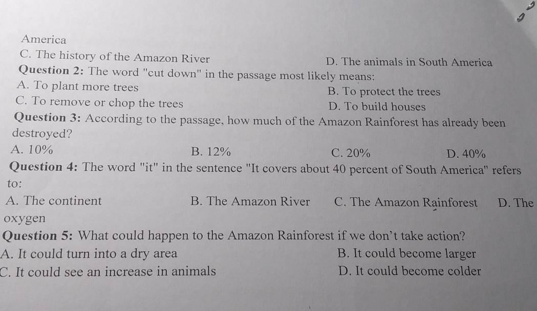 America
C. The history of the Amazon River D. The animals in South America
Question 2: The word "cut down" in the passage most likely means:
A. To plant more trees B. To protect the trees
C. To remove or chop the trees D. To build houses
Question 3: According to the passage, how much of the Amazon Rainforest has already been
destroyed?
A. 10% B. 12% C. 20% D. 40%
Question 4: The word "it" in the sentence "It covers about 40 percent of South America" refers
to:
A. The continent B. The Amazon River C. The Amazon Rainforest D. The
oxygen
Question 5: What could happen to the Amazon Rainforest if we don’t take action?
A. It could turn into a dry area B. It could become larger
C. It could see an increase in animals D. It could become colder