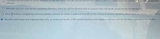 officials Considering thousands of severe reactions to vaccines occur annually and the government spends billions to compensate the victes 
Although vaccines may not be completely harmless, there are still insufficient facts to propose that individuals should decide for themselves. 
Over $3 bilon, a staggering and unacceptable amount of money, is paid out annually to the victims of vaccine reactions whose cases are actly reorred to 
Vaccines pose great and unpredictable risks, as evidenced by the 2,000 severe reactions that happen each year and the $3 billion paid out to the victlea