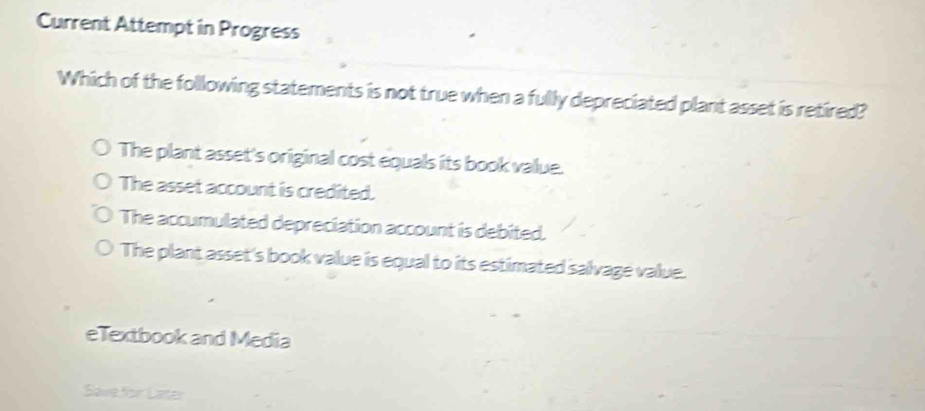 Current Attempt in Progress
Which of the following statements is not true when a fully depreciated plant asset is retired?
The plant asset's original cost equals its book value.
The asset account is credited.
The accumulated depreciation account is debited.
The plant asset's book value is equal to its estimated salvage value.
eTextbook and Media
Savefor Later