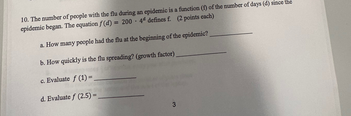 The number of people with the flu during an epidemic is a function (f) of the number of days (d) since the 
epidemic began. The equation f(d)=200· 4^d defines f. (2 points each) 
a. How many people had the flu at the beginning of the epidemic? 
_ 
b. How quickly is the flu spreading? (growth factor) 
_ 
c. Evaluate f(1)= _ 
d. Evaluate f(2.5)= _ 
3