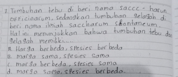 Tombuhan tebo di beri nama saccc -harun
oFFicinarum, sedangkan tumbuban gelasah di
beri nama ilmiah saccharom sontaneum.
Hal ini menonjuckan bahwa tumbohan tebo da
gelagah memiliki. . . . .
A. Harga berbeda, spesies berbeda
B. marga sama, spesies sama
C. marga berbeda, spesies sama
d. marga sama, spesies berbeda.