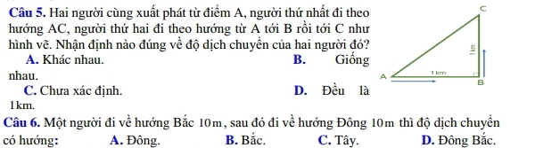 Hai người cùng xuất phát từ điểm A, người thứ nhất đi theo
hướng AC, người thứ hai đi theo hướng từ A tới B rồi tới C như
hình vẽ. Nhận định nào đúng về độ dịch chuyền của hai người đó?
A. Khác nhau. B. Giống
nhau.
C. Chưa xác định. D. Đều là
l km.
Câu 6. Một người đi về hướng Bắc 10m, sau đó đi về hướng Đông 10m thì độ dịch chuyển
có hướng: A. Đông. B. Bắc. C. Tây. D. Đông Bắc.