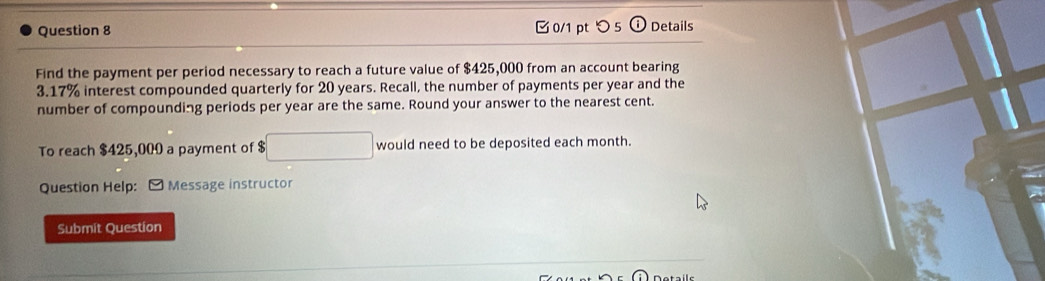 つ 5 Details 
Find the payment per period necessary to reach a future value of $425,000 from an account bearing
3.17% interest compounded quarterly for 20 years. Recall, the number of payments per year and the 
number of compounding periods per year are the same. Round your answer to the nearest cent. 
To reach $425,000 a payment of $ □ would need to be deposited each month. 
Question Help: [ Message instructor 
Submit Question