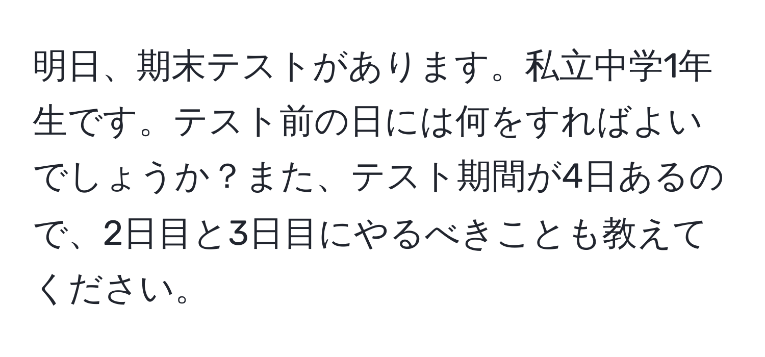 明日、期末テストがあります。私立中学1年生です。テスト前の日には何をすればよいでしょうか？また、テスト期間が4日あるので、2日目と3日目にやるべきことも教えてください。