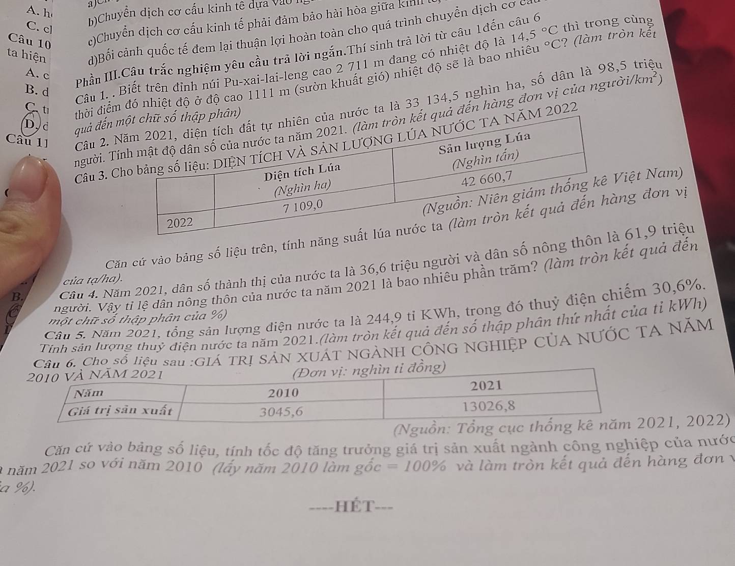 a)
A. h
b)Chuyền dịch cơ cấu kinh tê dựa vào
Câu 10 c)Chuyển dịch cơ cấu kinh tế phải đảm bảo hài hòa giữa km
C. cl
ta hiện d)Bối cảnh quốc tế đem lại thuận lợi hoàn toàn cho quá trình chuyển dịch cơ ở
A. c
Phần III.Câu trắc nghiệm yêu cầu trả lời ngắn.Thí sinh trả lời từ câu 1đến câu 6 thì trong cùng
Câu 1. . Biết trên đỉnh núi Pu-xai-lai-leng cao 2 711 m đang có nhiệt độ là 14,5°C°C :? (l  m tròn kết
C ti đhời điểm đó nhiệt độ ở độ cao 1111 m (sườn khuất gió) nhiệt độ sẽ là bao nhiêu
B. d
Câu 11 Câu 2. c ta là 33 134,5 nghìn ha, số dân là 98,5 triệu
D, d quả đến 
Tngười. Tả đến hàng đơn vị của ngườ /km^2
Câu 3.  2022
iệt Nam)
Căn cứ vào bảng số liệu trên, tính ng đơn vị
B.  Cầu 4. Năm 2021, dân số thành thị của nước ta là 36,6 triệu người và dân số nông t 61,9 triệu
người. Vậy tỉ lệ dân nông thôn của nước ta năm 2021 là bao nhiêu phần trăm? (làm tròn kết quả đến
của tạ/ha).
Cầu 5. Năm 2021, tổng sản lượng điện nước ta là 244,9 tỉ KWh, trong đó thuỷ điện chiếm 30,6%.
một chữ số thập phân của %)
Tính sản lượng thuỷ điện nước ta năm 2021.(làm tròn kết quả đến số thập phân thứ nhất của tỉ kWh)
6. Cho số liệu sau :GIÁ TRỊ SẢN XUÁT NGẢNH CÔNG NGHIỆP CủA NƯỚC TA NĂM
(Ng021, 2022)
Căn cứ vào bảng số liệu, tính tốc độ tăng trưởng giá trị sản xuất ngành công nghiệp của nước
2 năm 2021 so với năm 2010 (lấy năm 2010 làm ghat oc=100% và làm tròn kết quả đến hàng đơn v
a %).
====HÉT===