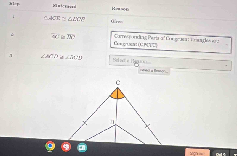 Step Statement Reason 
1 △ ACE≌ △ BCE Given 
2
overline AC≌ overline BC
Corresponding Parts of Congruent Triangles are 
Congruent (CPCTC) 
3 ∠ ACD≌ ∠ BCD Select a Reason 
Select a Reason... 
Sign out 0ct°