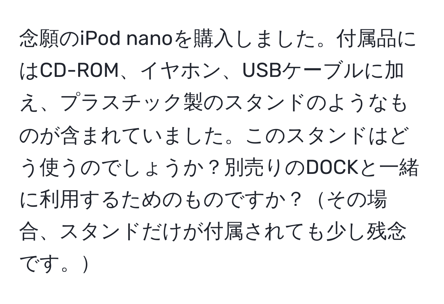 念願のiPod nanoを購入しました。付属品にはCD-ROM、イヤホン、USBケーブルに加え、プラスチック製のスタンドのようなものが含まれていました。このスタンドはどう使うのでしょうか？別売りのDOCKと一緒に利用するためのものですか？その場合、スタンドだけが付属されても少し残念です。