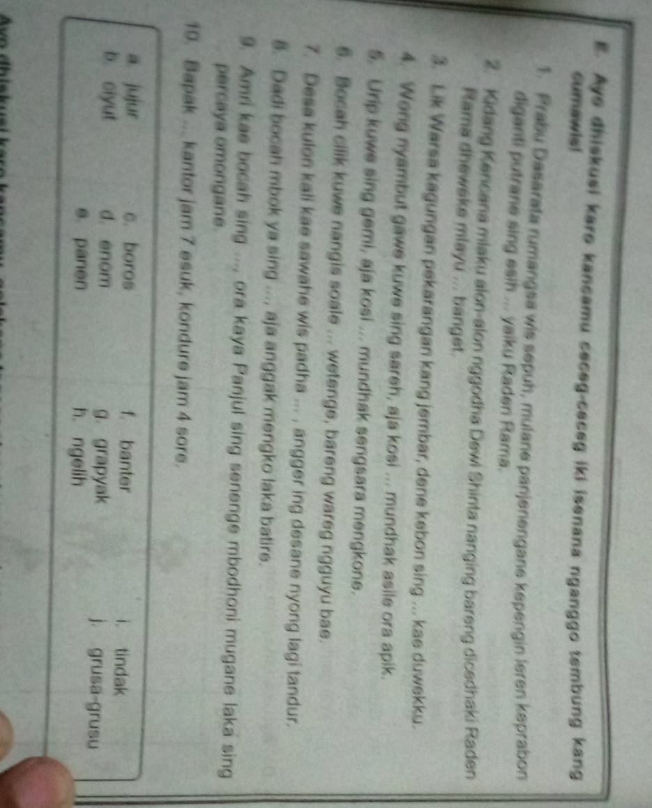 Aye dhiskusi karo kancamu ceceg-ceceg iki isenana nganggo tembung kang
cumawis!
1. Prabu Dasarata rumangsa wis sepuh, mulane panjenengane kepengin leren keprabon
diganti putrane sing esih ... yaiku Raden Rama.
2. Kidang Kencana mlaku alon-alon nggodha Dewi Shinta nanging bareng dicedhaki Raden
Rama dheweke mlayu ... banget.
3. Lik Warsa kagungan pekarangan kang jembar, dene kebon sing ... kae duwekku.
4. Wong nyambut gawe kuwe sing sareh, aja kosi ... mundhak asile ora apik.
5. Urip kuwe sing gemi, aja kosi ... mundhak sengsara mengkone.
6. Bocah cilik kuwe nangis soale ... wetenge, bareng wareg ngguyu bae.
7. Desa kulon kali kae sawahe wis padha ... , angger ing desane nyong lagi tandur.
8. Dadi bocah mbok ya sing ..., aja anggak mengko laka batire.
9. Amri kae bocah sing ..., ora kaya Panjul sing senenge mbodhoni mugane laka sing
percaya omongane.
19. Bapak ... kantor jam 7 esuk, kondure jam 4 sore.
a. jujur c. boros f. banter i. tindak
b. ciyut d. enom j. grusa-grusu
g. grapyak
e. panen h ngelih