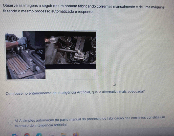 Observe as imagens a seguir de um homem fabricando correntes manualmente e de uma máquina
fazendo o mesmo processo automatizado e responda:
Com base no entendimento de Inteligência Artificial, qual a alternativa mais adequada?
A) A simples automação da parte manual do processo de fabricação das correntes constitui um
exemplo de inteligência artificial.