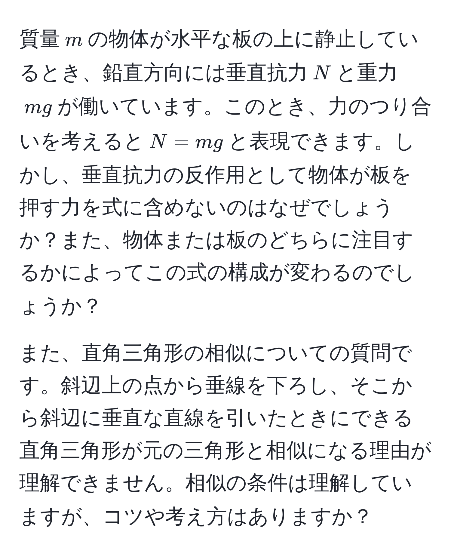 質量$m$の物体が水平な板の上に静止しているとき、鉛直方向には垂直抗力$N$と重力$mg$が働いています。このとき、力のつり合いを考えると$N = mg$と表現できます。しかし、垂直抗力の反作用として物体が板を押す力を式に含めないのはなぜでしょうか？また、物体または板のどちらに注目するかによってこの式の構成が変わるのでしょうか？

また、直角三角形の相似についての質問です。斜辺上の点から垂線を下ろし、そこから斜辺に垂直な直線を引いたときにできる直角三角形が元の三角形と相似になる理由が理解できません。相似の条件は理解していますが、コツや考え方はありますか？