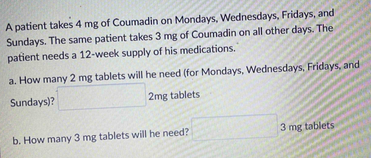 A patient takes 4 mg of Coumadin on Mondays, Wednesdays, Fridays, and 
Sundays. The same patient takes 3 mg of Coumadin on all other days. The 
patient needs a 12-week supply of his medications. 
a. How many 2 mg tablets will he need (for Mondays, Wednesdays, Fridays, and 
Sundays)? □ 2mg tablets 
b. How many 3 mg tablets will he need? □ 3mg tablets