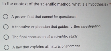 In the context of the scientific method, what is a hypothesis? *
A proven fact that cannot be questioned
A tentative explanation that guides further investigation
The final conclusion of a scientific study
A law that explains all natural phenomena