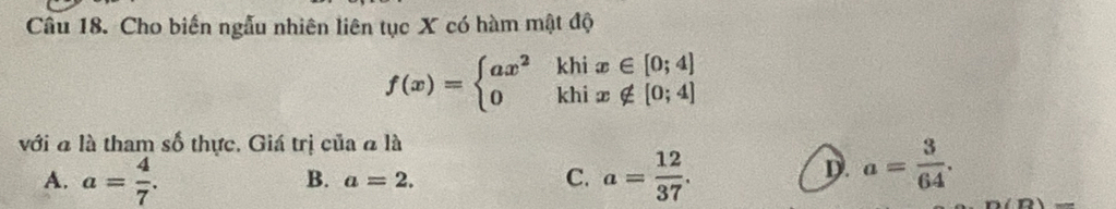 Cho biến ngẫu nhiên liên tục X có hàm mật độ
f(x)=beginarrayl ax^2khix∈ [0;4] 0khix∉ [0;4]endarray.
với đ là tham số thực. Giá trị của ã là
A. a= 4/7 . a= 12/37 .
B. a=2. C.
D. a= 3/64 . 
n(D)