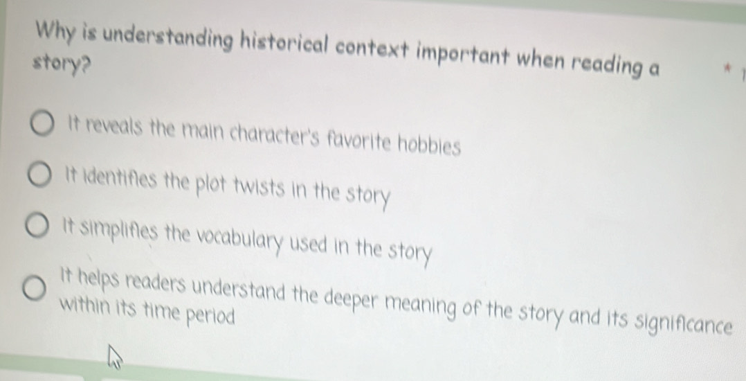 Why is understanding historical context important when reading a
story?
It reveals the main character's favorite hobbies
It identifies the plot twists in the story
It simplifies the vocabulary used in the story
It helps readers understand the deeper meaning of the story and its significance
within its time period