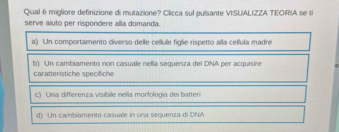 Qualè migliore definizione di mutazione? Clicca sul pulsante VISUALIZZA TEORIA se tí
serve aiuto per rispondere alla domanda.
a) Un comportamento diverso delle cellule figlie rispetto alla cellula madre
b) Un cambiamento non casuale nella sequenza del DNA per acquisire
caratteristiche specifiche
c) Una differenza visibile nella morfologia dei batteri
d) Un cambiamento casuale in una sequenza di DNA