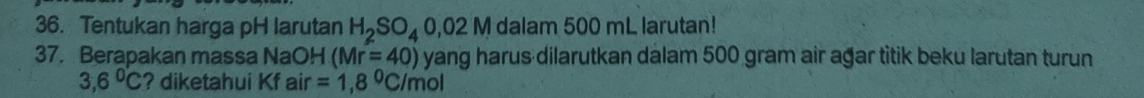 Tentukan harga pH larutan H_2SO_40,02M dalam 500 mL larutan! 
37. Berapakan massa NaOH (Mr=40) yang harus dilarutkan dalam 500 gram air agar titik beku larutan turun
3,6°C ? diketahui Kf air=1,8°C/mol