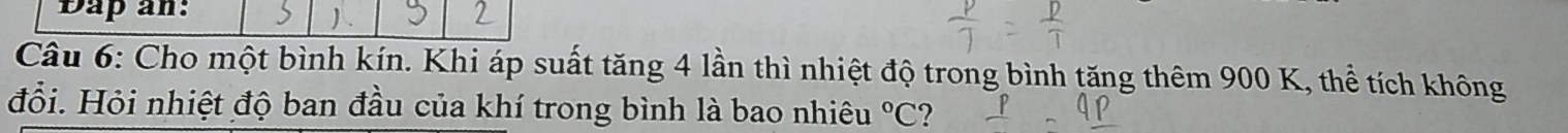 Dap an: 
Câu 6: Cho một bình kín. Khi áp suất tăng 4 lần thì nhiệt độ trong bình tăng thêm 900 K, thể tích không 
đỗi. Hỏi nhiệt độ ban đầu của khí trong bình là bao nhiêu°C ?