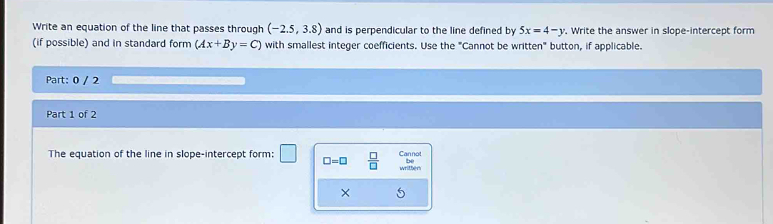 Write an equation of the line that passes through (-2.5,3.8) and is perpendicular to the line defined by 5x=4-y. Write the answer in slope-intercept form 
(if possible) and in standard form (Ax+By=C) with smallest integer coefficients. Use the "Cannot be written" button, if applicable. 
Part: 0 / 2 
Part 1 of 2 
The equation of the line in slope-intercept form: Cannot 
be
□ =□  □ /□   written 
×