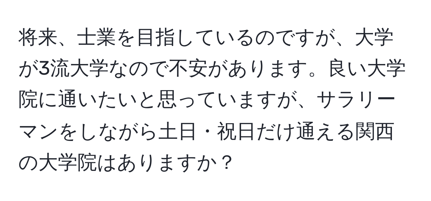 将来、士業を目指しているのですが、大学が3流大学なので不安があります。良い大学院に通いたいと思っていますが、サラリーマンをしながら土日・祝日だけ通える関西の大学院はありますか？