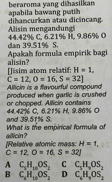 beraroma yang dihasilkan
apabila bawang putih
dihancurkan atau dicincang.
Alisin mengandungi
44.42% C, 6.21% H, 9.86% O
dan 39.51% S.
Apakah formula empirik bagi
alisin?
[Jisim atom relatif: H=1,
C=12, O=16, S=32]
Allicin is a flavourful compound
produced when garlic is crushed
or chopped. Allicin contains
44.42% C, 6.21% H, 9.86% O
and 39.51% S.
What is the empirical formula of
allicin?
[Relative atomic mass: H=1,
C=12, O=16, S=32]
A C_5H_10OS_2 C C_5H_9OS_2
B C_6H_10OS_2 D C_6H_9OS_2