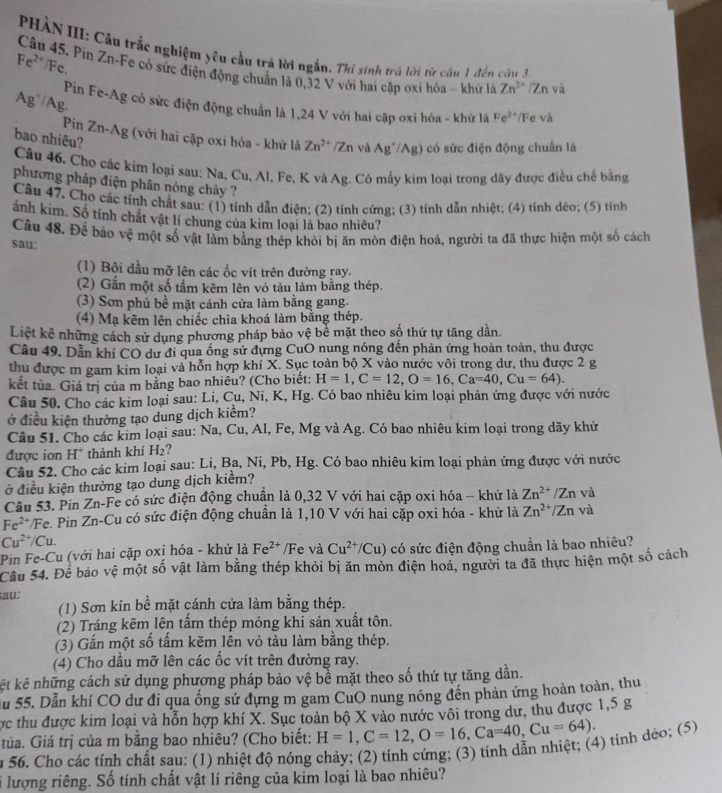 PHÀN III: Câu trắc nghiệm yêu cầu trả lời ngắn. Thí sinh trả lời từ cầu 1 đến câu 3
Fe²*/Fc.
Câu 45. Pin Zn-Fe có sức điện động chuẩn là 0,32 V với hai cặp oxi hóa - khứ là Zn^(2+) /Zn và
Ag~/Ag.
Pin Fe-Ag có sức điện động chuẩn là 1,24 V với hai cặp oxi hóa - khử là Fe^(2+) /Fe và
Pin Zn-Ag (với hai cặp oxi hóa - khử là Zn^(2+)/ Zn và Ag^+/Ag) có sức điện động chuân là
bao nhiêu?
Câu 46. Cho các kim loại sau: Na, Cu, Al, Fe, K và Ag. Có mấy kim loại trong dãy được điều chế bằng
phương pháp điện phân nóng chảy ?
Câu 47. Cho các tính chất sau: (1) tính dẫn điện; (2) tỉnh cứng; (3) tính dẫn nhiệt; (4) tính dêo; (5) tính
ánh kim. Số tính chất vật lí chung của kim loại là bao nhiêu?
Câu 48. Để bảo vệ một số vật làm bằng thép khỏi bị ăn mòn điện hoá, người ta đã thực hiện một số cách
sau:
(1) Bôi dầu mỡ lên các ốc vít trên đường ray.
(2) Gắn một số tấm kẽm lên vỏ tàu làm bằng thép.
(3) Sơn phủ bề mặt cánh cửa làm bằng gang.
(4) Mạ kẽm lên chiếc chìa khoá làm bằng thép.
Liệt kê những cách sử dụng phương pháp bảo vệ bể mặt theo số thứ tự tăng dần.
Câu 49. Dẫn khí CO dư đi qua ống sứ đựng CuO nung nóng đến phản ứng hoàn toàn, thu được
thu được m gam kim loại và hỗn hợp khí X. Sục toàn bộ X vào nước vôi trong dư, thu được 2 g
kết tủa. Giá trị của m bằng bao nhiêu? (Cho biết: H=1,C=12,O=16,Ca=40,Cu=64).
Câu 50. Cho các kim loại sau: Li, Cu, Ni, K, Hg. Có bao nhiêu kim loại phản ứng được với nước
ở điều kiện thường tạo dung dịch kiểm?
Câu 51. Cho các kim loại sau: Na, Cu, Al, Fe, Mg và Ag. Có bao nhiêu kim loại trong dãy khử
được ion H* thành khí H₂?
Câu 52. Cho các kim loại sau: Li, Ba, Ni, Pb, Hg. Có bao nhiêu kim loại phản ứng được với nước
ở điều kiện thường tạo dung dịch kiểm?
Câu 53. Pin Zn-Fe có sức điện động chuẩn là 0,32 V với hai cặp oxi hóa - khử là Zn^(2+)/Zn và
F e^(2+) Fe. Pin Zn-Cu có sức điện động chuẩn là 1,10 V với hai cặp oxi hóa - khử là Zn^(2+)/Zn và
Cu^(2+)/Cu.
Pin Fe-Cu (với hai cặp oxỉ hóa - khử là Fe^(2+) /Fe và Cu^(2+)/Cu) có sức điện động chuần là bao nhiêu?
Câu 54. Để bảo vệ một số vật làm bằng thép khỏi bị ăn mòn điện hoá, người ta đã thực hiện một số cách
au:
(1) Sơn kín bề mặt cánh cửa làm bằng thép.
(2) Tráng kẽm lên tấm thép mỏng khi sản xuất tôn.
(3) Gắn một số tấm kẽm lên vỏ tàu làm bằng thép.
(4) Cho dầu mỡ lên các ốc vít trên đường ray.
kết kê những cách sử dụng phương pháp bảo vệ bề mặt theo số thứ tự tăng dần.
Ấu 55. Dẫn khí CO dư đi qua ống sứ đựng m gam CuO nung nóng đến phản ứng hoàn toàn, thu
ợc thu được kim loại và hỗn hợp khí X. Sục toàn bộ X vào nước vôi trong dư, thu được 1,5 g
tủa. Giá trị của m bằng bao nhiêu? (Cho biết: H=1,C=12,O=16,Ca=40,Cu=64).
n 56. Cho các tính chất sau: (1) nhiệt độ nóng chảy; (2) tính cứng; (3) tính dẫn nhiệt; (4) tính dẻo; (5)
i lượng riêng. Số tính chất vật lí riêng của kim loại là bao nhiêu?