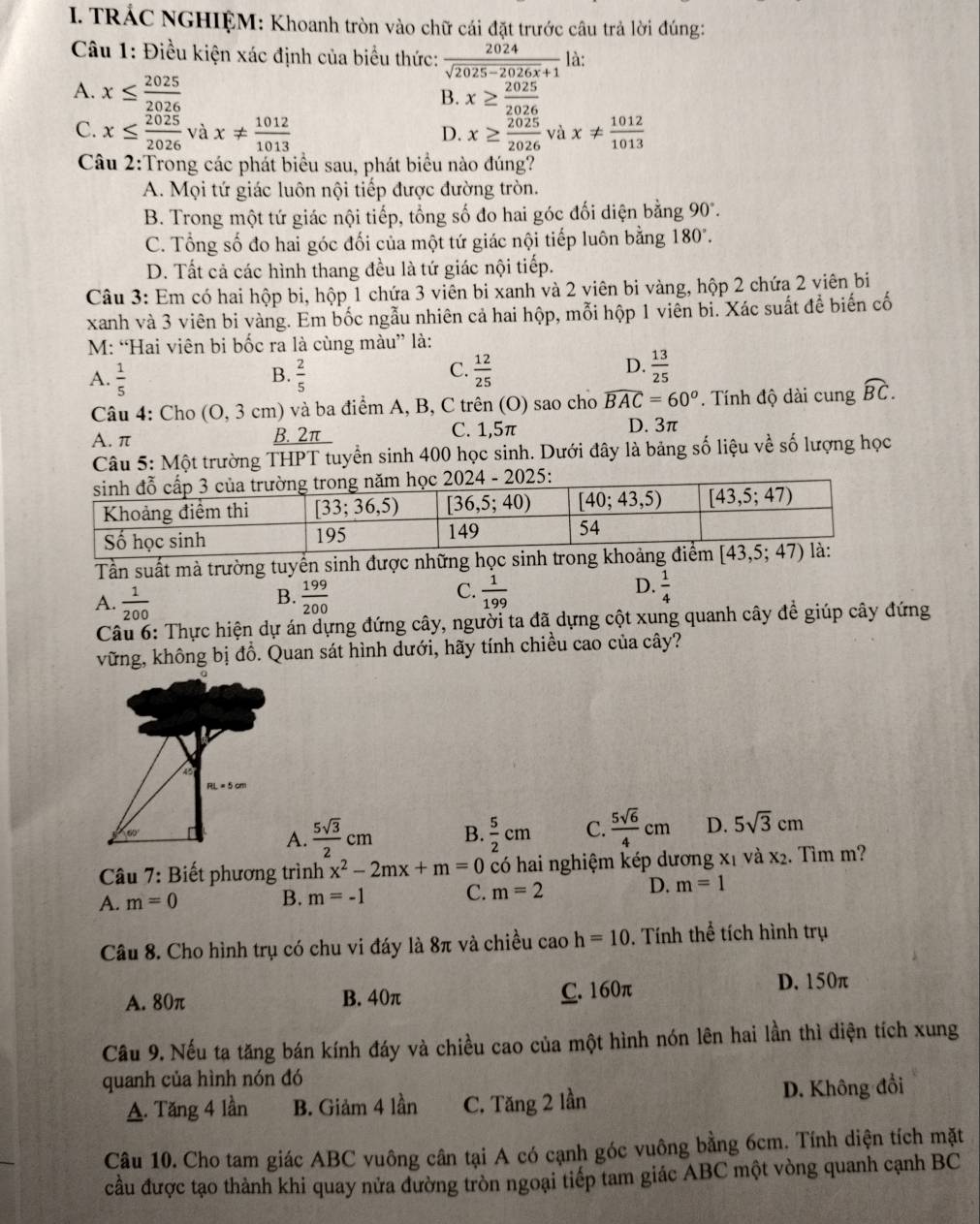 TRÁC NGHIỆM: Khoanh tròn vào chữ cái đặt trước câu trả lời đúng:
Câu 1: Điều kiện xác định của biểu thức:  2024/sqrt(2025-2026x)+1  là:
A. x≤  2025/2026  x≥  2025/2026 
B.
C. x≤  2025/2026  và x!=  1012/1013  x≥  2025/2026  và x!=  1012/1013 
D.
Câu 2:Trong các phát biểu sau, phát biểu nào đúng?
A. Mọi tứ giác luôn nội tiếp được đường tròn.
B. Trong một tứ giác nội tiếp, tổng số đo hai góc đối diện bằng 90°.
C. Tổng số đo hai góc đối của một tứ giác nội tiếp luôn bằng 180
D. Tất cả các hình thang đều là tứ giác nội tiếp.
Câu 3: Em có hai hộp bi, hộp 1 chứa 3 viên bi xanh và 2 viên bi vàng, hộp 2 chứa 2 viên bi
xanh và 3 viên bi vàng. Em bốc ngẫu nhiên cả hai hộp, mỗi hộp 1 viên bi. Xác suất để biến cố
M: “Hai viên bi bốc ra là cùng màu” là:
C.
D.
A.  1/5   2/5   12/25   13/25 
B.
Câu 4: Cho (0,3cm) () và ba điểm A, B, C trên (O) sao cho widehat BAC=60^o. Tính độ dài cung widehat BC.
A. π B. 2π C. 1,5π D. 3π
Câu 5: Một trường THPT tuyển sinh 400 học sinh. Dưới đây là bảng số liệu về số lượng học
Tần suất mà trường tuyển sinh được những học si
A.  1/200   199/200   1/199   1/4 
B.
C.
D.
Câu 6: Thực hiện dự án dựng đứng cây, người ta đã dựng cột xung quanh cây đề giúp cây đứng
vững, không bị đồ. Quan sát hình dưới, hãy tính chiều cao của cây?
A.  5sqrt(3)/2 cm B.  5/2 cm C.  5sqrt(6)/4 cm D. 5sqrt(3)cm
Câu 7: Biết phương trình x^2-2mx+m=0 có hai nghiệm kép dương xỉ và x_2. Tìm m?
D.
A. m=0 B. m=-1 C. m=2 m=1
Câu 8. Cho hình trụ có chu vi đáy là 8π và chiều cao h=10 0. Tính thể tích hình trụ
A. 80π B. 40π C. 160π D. 150π
Câu 9. Nếu ta tăng bán kính đáy và chiều cao của một hình nón lên hai lần thì diện tích xung
quanh của hình nón đó
A. Tăng 4 lần B. Giảm 4 lần C. Tăng 2 lần D. Không đổi
Câu 10. Cho tam giác ABC vuông cân tại A có cạnh góc vuông bằng 6cm. Tính diện tích mặt
cầu được tạo thành khi quay nửa đường tròn ngoại tiếp tam giác ABC một vòng quanh cạnh BC