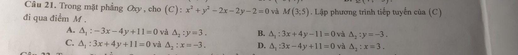 Trong mặt phẳng Oxy, cho (C): x^2+y^2-2x-2y-2=0 và M(3;5). Lập phương trình tiếp tuyến của (C)
đi qua điểm M.
A. △ _1:-3x-4y+11=0 và △ _2:y=3. B. △ _1:3x+4y-11=0 và △ _2:y=-3.
C. △ _1:3x+4y+11=0 và △ _2:x=-3. D. △ _1:3x-4y+11=0 và △ _2:x=3.