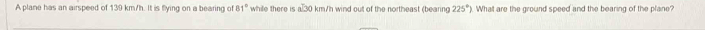 A plane has an airspeed of 139 km/h. It is flying on a bearing of 81° while there is a 30 km/h wind out of the northeast (bearing 225°) What are the ground speed and the bearing of the plane?