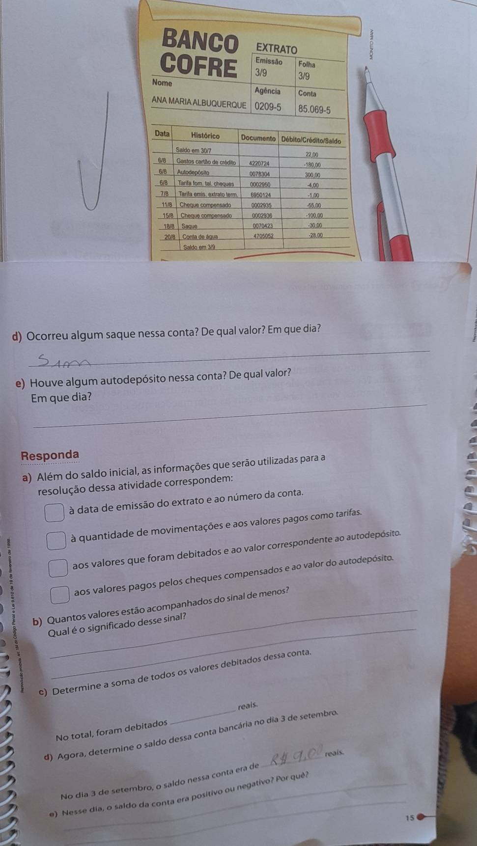 Ocorreu algum saque nessa conta? De qual valor? Em que dia?
_
e) Houve algum autodepósito nessa conta? De qual valor?
_
Em que dia?
Responda
a) Além do saldo inicial, as informações que serão utilizadas para a
resolução dessa atividade correspondem:
à data de emissão do extrato e ao número da conta.
à quantidade de movimentações e aos valores pagos como tarifas.
aos valores que foram debitados e ao valor correspondente ao autodepósito.
aos valores pagos pelos cheques compensados e ao valor do autodepósito.
b) Quantos valores estão acompanhados do sinal de menos?
Qual é o significado desse sinal?
c) Determine a soma de todos os valores debitados dessa conta.
No total, foram debitados _reals.
d) Agora, determine o saldo dessa conta bancária no dia 3 de setembro.
reais.
_
No dia 3 de setembro, o saldo nessa conta era de
e) Nesse dia, o saldo da conta era positivo ou negativo? Por quê?
15