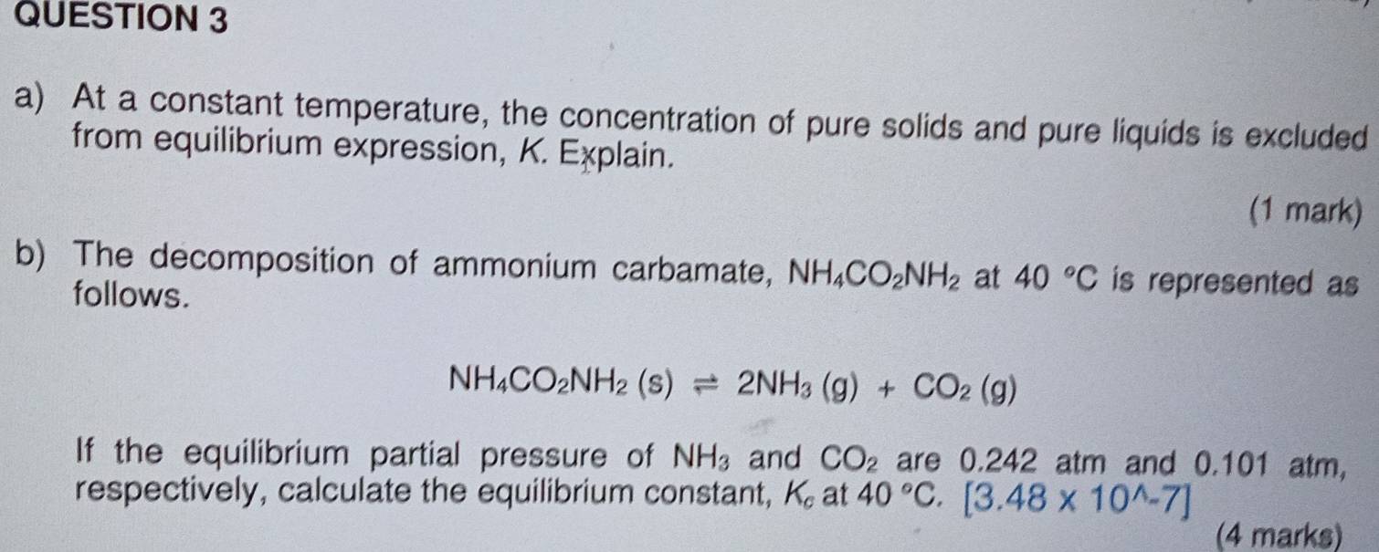 At a constant temperature, the concentration of pure solids and pure liquids is excluded 
from equilibrium expression, K. Explain. 
(1 mark) 
b) The decomposition of ammonium carbamate, NH_4CO_2NH_2 at 40°C is represented as 
follows.
NH_4CO_2NH_2(s)leftharpoons 2NH_3(g)+CO_2(g)
If the equilibrium partial pressure of NH_3 and CO_2 are 0.242 atm and 0.101 atm, 
respectively, calculate the equilibrium constant, K_c at 40°C.[3.48* 10^(wedge)-7]
(4 marks)